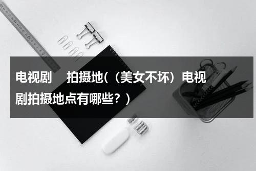 电视剧    拍摄地(（美女不坏）电视剧拍摄地点有哪些？)（美女不坏歌曲）-第1张图片-九妖电影