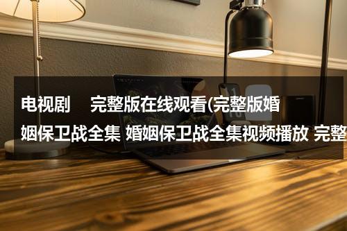 电视剧    完整版在线观看(完整版婚姻保卫战全集 婚姻保卫战全集视频播放 完整版婚姻保卫战全集在线观看)（婚姻保卫战电视剧在线播放）-第1张图片-九妖电影