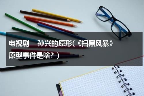 电视剧    孙兴的原形(《扫黑风暴》原型事件是啥？)（扫黑风暴孙兴之前叫什么名字来着）-第1张图片-九妖电影