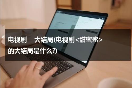 电视剧    大结局(电视剧的大结局是什么?)（甜蜜蜜结局太残忍了）-第1张图片-九妖电影