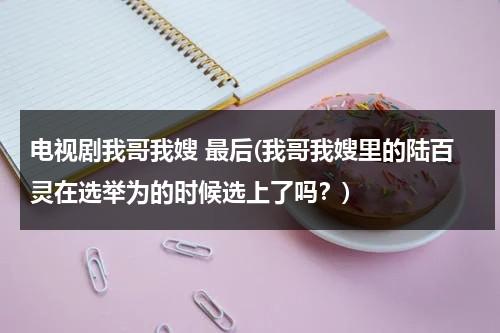电视剧我哥我嫂 最后(我哥我嫂里的陆百灵在选举为的时候选上了吗？)（我哥我嫂陆百灵嫁给谁了）-第1张图片-九妖电影