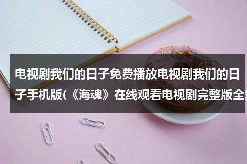 电视剧我们的日子免费播放电视剧我们的日子手机版(《海魂》在线观看电视剧完整版全集高清海魂)（我们的日子演员表全部名单）-第1张图片-九妖电影