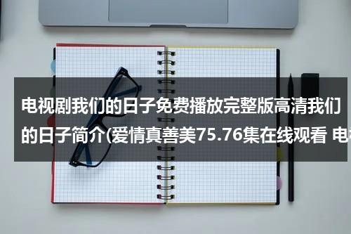 电视剧我们的日子免费播放完整版高清我们的日子简介(爱情真善美75.76集在线观看 电视剧爱情真善美全集国语在线观看下载 爱情真善美全集剧情介绍)（我们的日子下载）-第1张图片-九妖电影