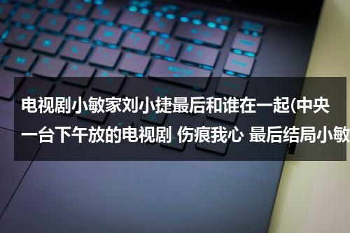 电视剧小敏家刘小捷最后和谁在一起(中央一台下午放的电视剧 伤痕我心 最后结局小敏和敦南有没有在一起 奶奶有没有被安查丽害死 ...)（dj刘小敏哪里人）-第1张图片-九妖电影