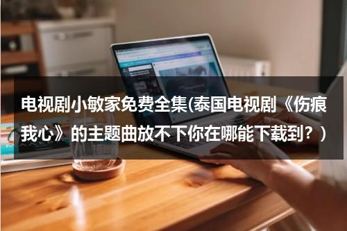 电视剧小敏家免费全集(泰国电视剧《伤痕我心》的主题曲放不下你在哪能下载到？)（电视剧伤痕我心泰剧tv）-第1张图片-九妖电影