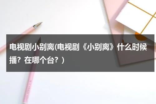 电视剧小别离(电视剧《小别离》什么时候播？在哪个台？)（2020小别离电视播出时间）-第1张图片-九妖电影
