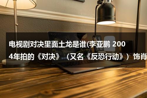 电视剧对决里面土龙是谁(李亚鹏 2004年拍的《对决》（又名《反恐行动》）饰肖雷、芒巴（肖雨）(20集) (合作者：陈瑾 导演：小岛) 电视剧那有下？)（对决英文）-第1张图片-九妖电影