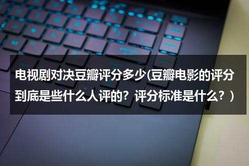 电视剧对决豆瓣评分多少(豆瓣电影的评分到底是些什么人评的？评分标准是什么？)（对决电视剧分集剧情简介）-第1张图片-九妖电影