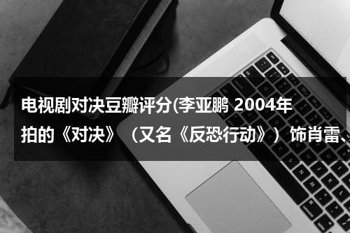 电视剧对决豆瓣评分(李亚鹏 2004年拍的《对决》（又名《反恐行动》）饰肖雷、芒巴（肖雨）(20集) (合作者：陈瑾 导演：小岛) 电视剧那有下？)（对决李亚鹏电视剧视频）-第1张图片-九妖电影