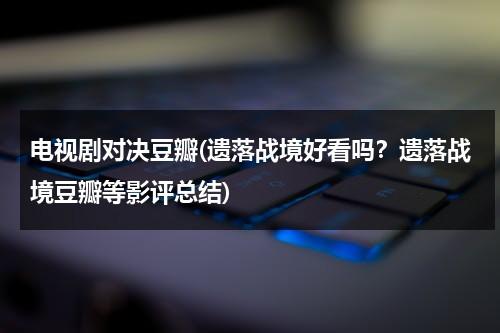 电视剧对决豆瓣(遗落战境好看吗？遗落战境豆瓣等影评总结)（遗落战境 影评英文版）-第1张图片-九妖电影
