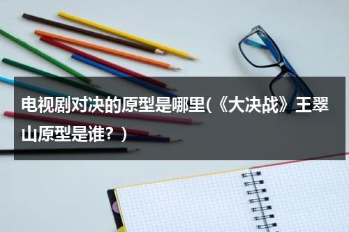 电视剧对决的原型是哪里(《大决战》王翠山原型是谁？)（大决战 王翠山原型）-第1张图片-九妖电影