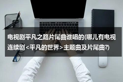 电视剧平凡之路片尾曲谁唱的(哪儿有电视连续剧主题曲及片尾曲?)（平凡之路的歌词谁写的）-第1张图片-九妖电影