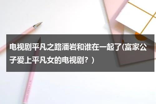 电视剧平凡之路潘岩和谁在一起了(富家公子爱上平凡女的电视剧？)（平凡之路女演员）-第1张图片-九妖电影