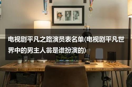 电视剧平凡之路演员表名单(电视剧平凡世界中的男主人翁是谁扮演的)（平凡之路电影女主是谁）-第1张图片-九妖电影