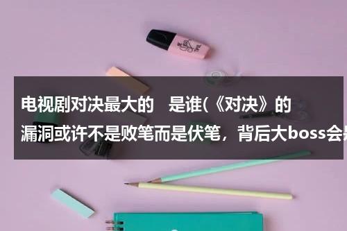 电视剧对决最大的   是谁(《对决》的漏洞或许不是败笔而是伏笔，背后大boss会是谁呢？)（对决什么意思英语怎么说）-第1张图片-九妖电影