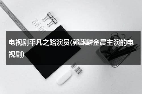 电视剧平凡之路演员(郭麒麟金晨主演的电视剧)（电影平凡之路演员）-第1张图片-九妖电影