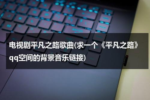 电视剧平凡之路歌曲(求一个《平凡之路》qq空间的背景音乐链接)（平凡之路这首歌曲）-第1张图片-九妖电影