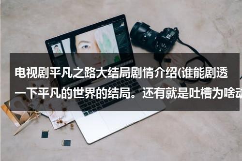 电视剧平凡之路大结局剧情介绍(谁能剧透一下平凡的世界的结局。还有就是吐槽为啥动不动电视剧就死人了。)（平凡之路女主角是谁）-第1张图片-九妖电影