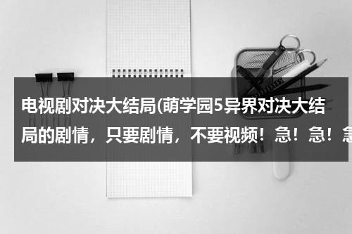 电视剧对决大结局(萌学园5异界对决大结局的剧情，只要剧情，不要视频！急！急！急！)（萌学园5异界对决编剧）-第1张图片-九妖电影