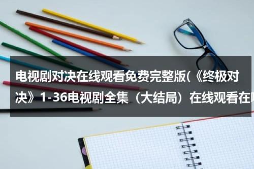 电视剧对决在线观看免费完整版(《终极对决》1-36电视剧全集（大结局）在线观看在哪里？？)（终极对决在线观看免费）-第1张图片-九妖电影
