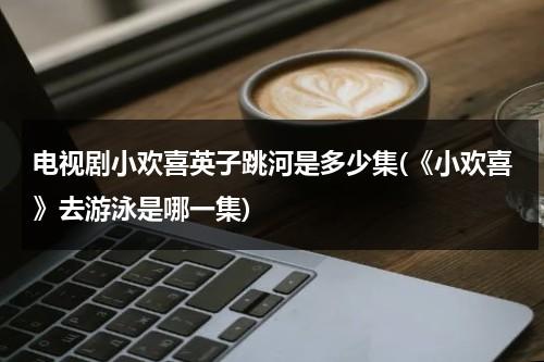 电视剧小欢喜英子跳河是多少集(《小欢喜》去游泳是哪一集)（小欢喜里面英子跳河是第几集?）-第1张图片-九妖电影