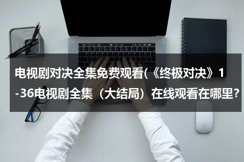电视剧对决全集免费观看(《终极对决》1-36电视剧全集（大结局）在线观看在哪里？？)（终极对决电视剧全集3）-第1张图片-九妖电影