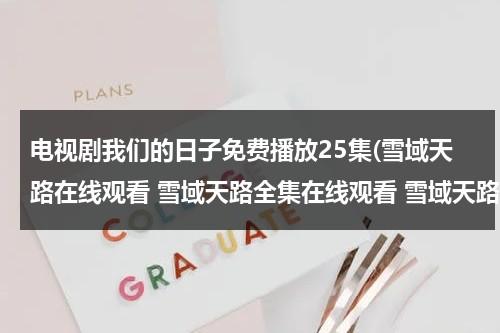电视剧我们的日子免费播放25集(雪域天路在线观看 雪域天路全集在线观看 雪域天路24集25集全集播放迅雷下载)（电视剧我们的日子）-第1张图片-九妖电影
