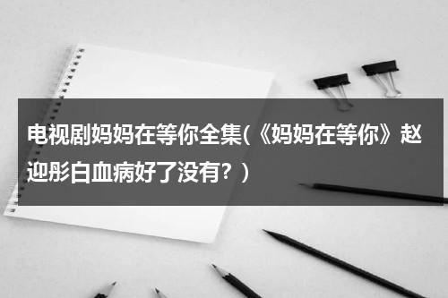 电视剧妈妈在等你全集(《妈妈在等你》赵迎彤白血病好了没有？)（电视剧《妈妈在等你》四十一集）-第1张图片-九妖电影