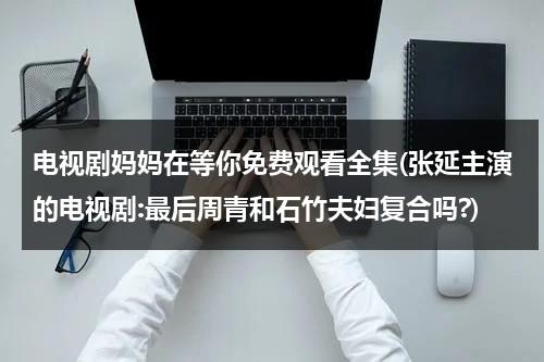 电视剧妈妈在等你免费观看全集(张延主演的电视剧:最后周青和石竹夫妇复合吗?)（电视剧妈妈在等你50集大结局）-第1张图片-九妖电影