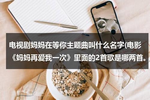 电视剧妈妈在等你主题曲叫什么名字(电影《妈妈再爱我一次》里面的2首歌是哪两首。)（妈妈在等你电视剧主题曲是什么歌）-第1张图片-九妖电影