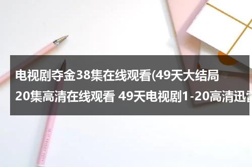 电视剧夺金38集在线观看(49天大结局20集高清在线观看 49天电视剧1-20高清迅雷qovd观看下载)（电视剧夺金第36集）-第1张图片-九妖电影