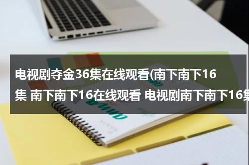 电视剧夺金36集在线观看(南下南下16集 南下南下16在线观看 电视剧南下南下16集 电视剧南下南下16高清全集观看优酷土豆)（电视剧夺金全集在线观）-第1张图片-九妖电影