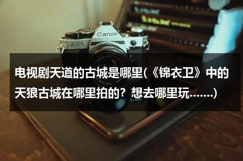 电视剧天道的古城是哪里(《锦衣卫》中的天狼古城在哪里拍的？想去哪里玩.......)（天道里面古城）-第1张图片-九妖电影