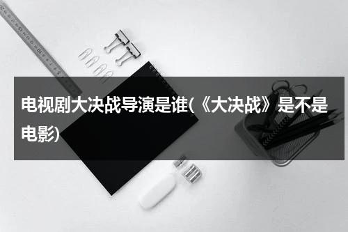 电视剧大决战导演是谁(《大决战》是不是电影)（大决战是谁导演的）-第1张图片-九妖电影
