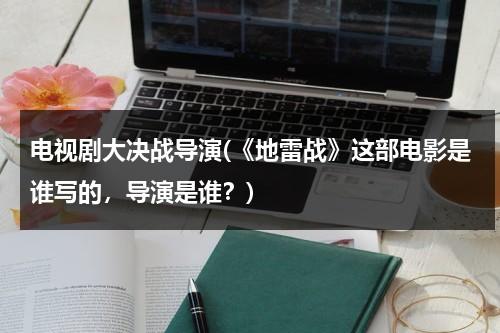 电视剧大决战导演(《地雷战》这部电影是谁写的，导演是谁？)（地雷战影片简介）-第1张图片-九妖电影
