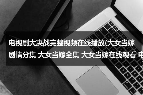 电视剧大决战完整视频在线播放(大女当嫁剧情分集 大女当嫁全集 大女当嫁在线观看 电视剧大女当嫁在线观看)（大女当嫁电视剧免费播放）-第1张图片-九妖电影