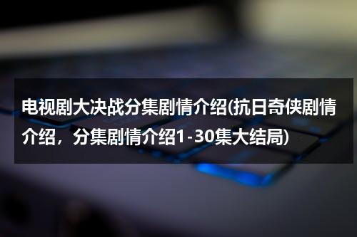 电视剧大决战分集剧情介绍(抗日奇侠剧情介绍，分集剧情介绍1-30集大结局)（电视连续剧大决战剧情介绍）-第1张图片-九妖电影