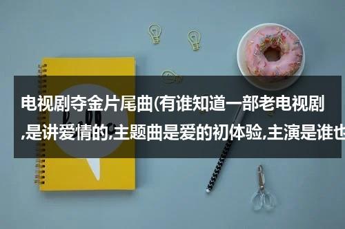 电视剧夺金片尾曲(有谁知道一部老电视剧,是讲爱情的,主题曲是爱的初体验,主演是谁也记不得了.记得小时候看过.谁知道那部电视剧的名字?)（夺金 插曲）-第1张图片-九妖电影