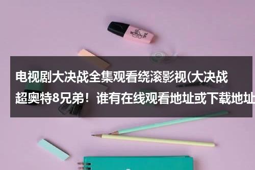 电视剧大决战全集观看绕滚影视(大决战 超奥特8兄弟！谁有在线观看地址或下载地址？不要预告的，等了好久了，谢谢。)（大决战超奥特八兄弟普通话电影在线观看）-第1张图片-九妖电影