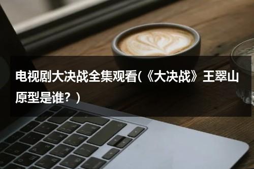 电视剧大决战全集观看(《大决战》王翠山原型是谁？)（大决战中王翠山）-第1张图片-九妖电影