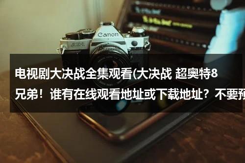 电视剧大决战全集观看(大决战 超奥特8兄弟！谁有在线观看地址或下载地址？不要预告的，等了好久了，谢谢。)（大决战超奥特八兄弟在线1080）-第1张图片-九妖电影