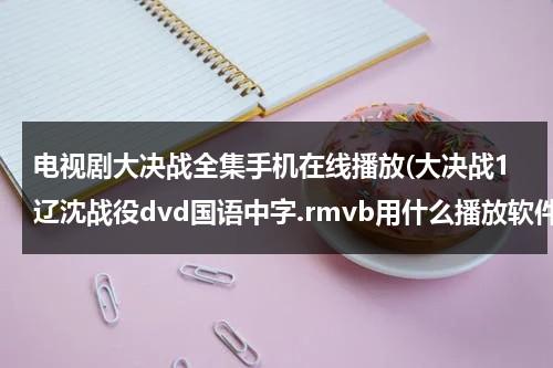 电视剧大决战全集手机在线播放(大决战1辽沈战役dvd国语中字.rmvb用什么播放软件)（大决战第一部辽沈战役在线观看）-第1张图片-九妖电影
