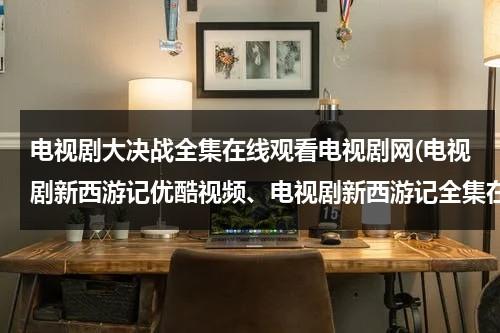 电视剧大决战全集在线观看电视剧网(电视剧新西游记优酷视频、电视剧新西游记全集在线观看)（2021版大决战在线观看45集）-第1张图片-九妖电影