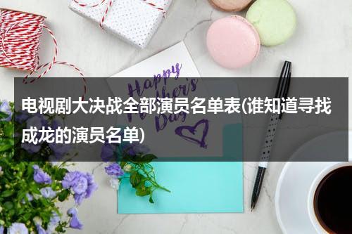 电视剧大决战全部演员名单表(谁知道寻找成龙的演员名单)（大决战 电影 演员）-第1张图片-九妖电影