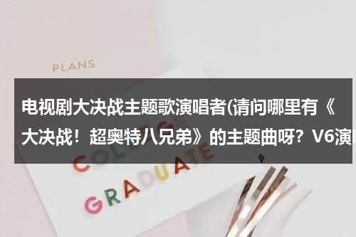 电视剧大决战主题歌演唱者(请问哪里有《大决战！超奥特八兄弟》的主题曲呀？V6演唱的)（电视剧大决战篇主题歌词）-第1张图片-九妖电影
