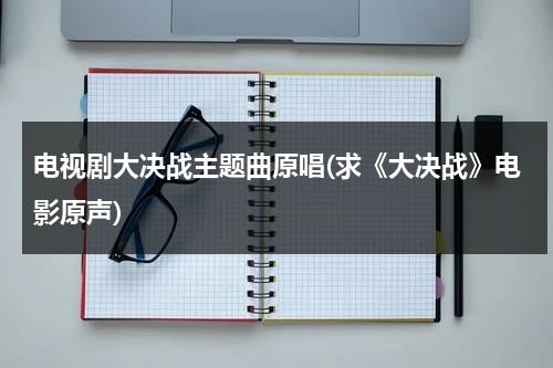 电视剧大决战主题曲原唱(求《大决战》电影原声)（大决战电影原唱歌曲）-第1张图片-九妖电影