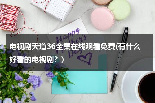 电视剧天道36全集在线观看免费(有什么好看的电视剧？)（天道电视剧在线观看36集完整版）-第1张图片-九妖电影