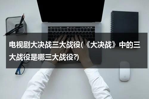 电视剧大决战三大战役(《大决战》中的三大战役是哪三大战役?)（大决战三大战役时间表）-第1张图片-九妖电影