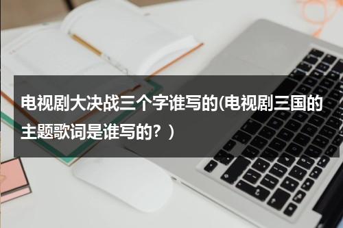 电视剧大决战三个字谁写的(电视剧三国的主题歌词是谁写的？)（电影大决战三大战役全集）-第1张图片-九妖电影