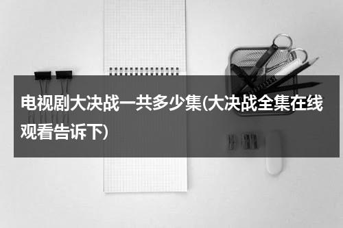 电视剧大决战一共多少集(大决战全集在线观看告诉下)（电视剧大决战有多少集?）-第1张图片-九妖电影